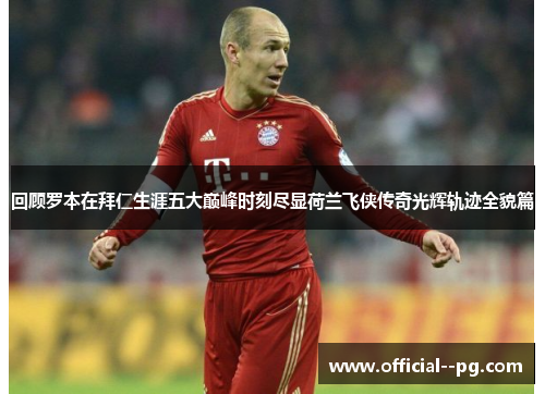 回顾罗本在拜仁生涯五大巅峰时刻尽显荷兰飞侠传奇光辉轨迹全貌篇