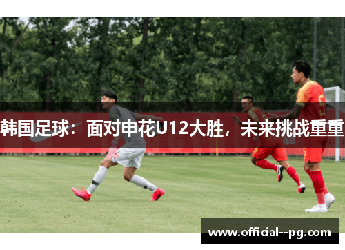 韩国足球:面对申花U12大胜,未来挑战重重 韩国足球:面对申花U12大胜,未来挑战重重