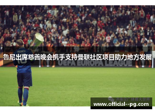 鲁尼出席慈善晚会携手支持曼联社区项目助力地方发展