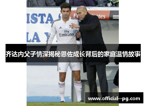 齐达内父子情深揭秘恩佐成长背后的家庭温情故事 齐达内父子情深揭秘恩佐成长背后的家庭温情故事