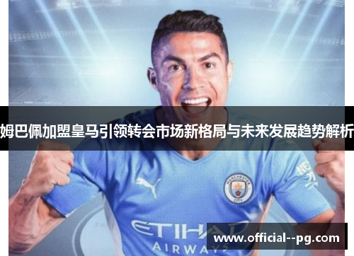 姆巴佩加盟皇马引领转会市场新格局与未来发展趋势解析 姆巴佩加盟皇马引领转会市场新格局与未来发展趋势解析