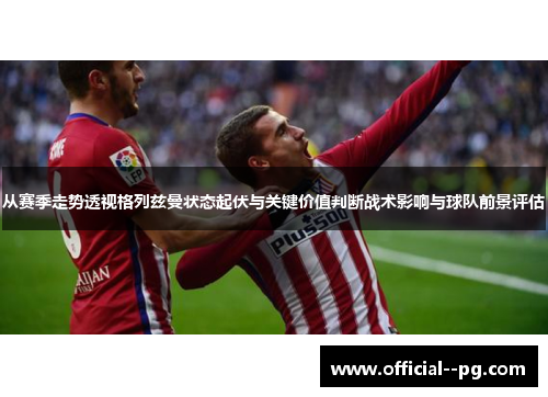 从赛季走势透视格列兹曼状态起伏与关键价值判断战术影响与球队前景评估