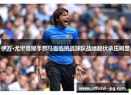 伊万·尤里奇接手罗马面临挑战球队战绩起伏承压明显