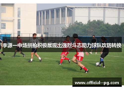 李源一中场拼抢积极展现出强烈斗志助力球队攻防转换
