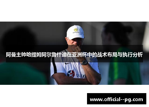 阿曼主帅哈提姆阿尔鲁什迪在亚洲杯中的战术布局与执行分析