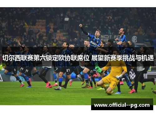 切尔西联赛第六锁定欧协联席位 展望新赛季挑战与机遇 切尔西联赛第六锁定欧协联席位 展望新赛季挑战与机遇