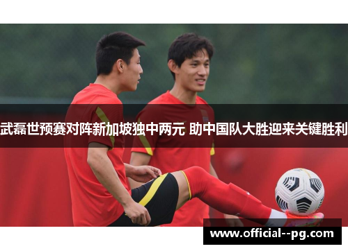 武磊世预赛对阵新加坡独中两元 助中国队大胜迎来关键胜利